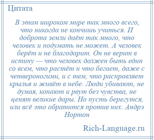 
    В этом широком мире так много всего, что никогда не кончишь учиться. И доброта земли даёт так много, что человек и подумать не может. А человек берёт и не благодарит. Он не верит в истину — что человек должен быть един со всем, что растёт и что бегает, даже с четвероногими, и с тем, что расправляет крылья и живёт в небе. Люди убивают, не думая, копают и рвут без чувства, не ценят великие дары. Но пусть берегутся, или всё это обратится против них. Андрэ Нортон
