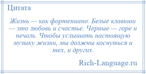 
    Жизнь — как фортепиано. Белые клавиши — это любовь и счастье. Черные — горе и печаль. Чтобы услышать настоящую музыку жизни, мы должны коснуться и тех, и других.