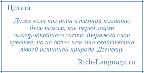 
    Даже если ты один в тёмной комнате, будь таким, как перед лицом благороднейшего гостя. Выражай свои чувства, но не более чем это свойственно твоей истинной природе. Дзенгецу