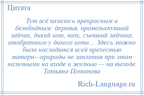 
    Тут всё казалось прекрасным и безобидным: деревья, промелькнувший зайчик, дикий кот, волк, съевший зайчика, отобранного у дикого кота… Здесь можно было насладится всей прелестью матери—природы не заплатив при этом наличными на входе и жизнью — на выходе. Татьяна Потапова