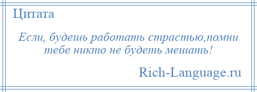 
    Если, будешь работать страстью,помни тебе никто не будеть мешать!