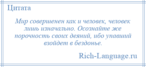 
    Мир совершенен как и человек, человек лишь изначально. Осознайте же порочность своих деяний, ибо упавший взойдет в бездонье.