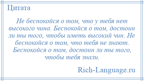 
    Не беспокойся о том, что у тебя нет высокого чина. Беспокойся о том, достоин ли ты того, чтобы иметь высокий чин. Не беспокойся о том, что тебя не знают. Беспокойся о том, достоин ли ты того, чтобы тебя знали.