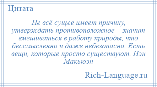 
    Не всё сущее имеет причину, утверждать противоположное – значит вмешиваться в работу природы, что бессмысленно и даже небезопасно. Есть вещи, которые просто существуют. Иэн Макьюэн