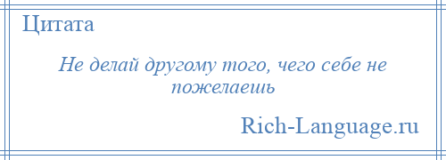 
    Не делай другому того, чего себе не пожелаешь