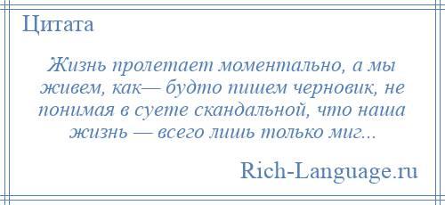 
    Жизнь пролетает моментально, а мы живем, как— будто пишем черновик, не понимая в суете скандальной, что наша жизнь — всего лишь только миг...