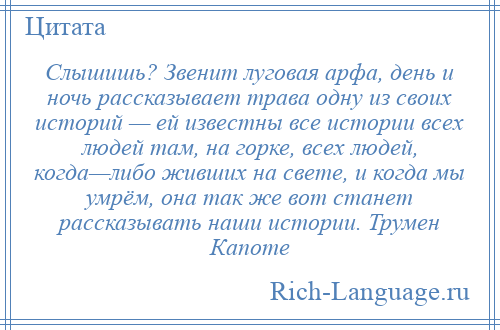 
    Слышишь? Звенит луговая арфа, день и ночь рассказывает трава одну из своих историй — ей известны все истории всех людей там, на горке, всех людей, когда—либо живших на свете, и когда мы умрём, она так же вот станет рассказывать наши истории. Трумен Капоте