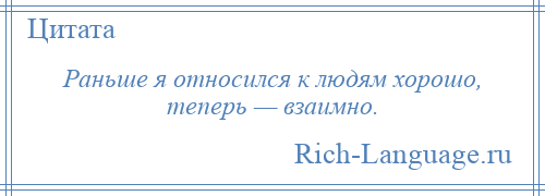 
    Раньше я относился к людям хорошо, теперь — взаимно.