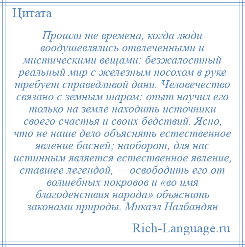 
    Прошли те времена, когда люди воодушевлялись отвлеченными и мистическими вещами: безжалостный реальный мир с железным посохом в руке требует справедливой дани. Человечество связано с земным шаром: опыт научил его только на земле находить источники своего счастья и своих бедствий. Ясно, что не наше дело объяснять естественное явление басней; наоборот, для нас истинным является естественное явление, ставшее легендой, — освободить его от волшебных покровов и «во имя благоденствия народа» объяснить законами природы. Микаэл Налбандян