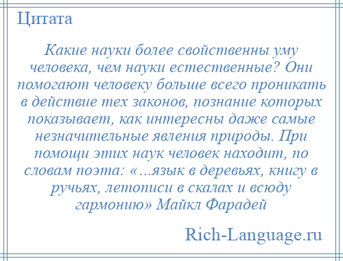 
    Какие науки более свойственны уму человека, чем науки естественные? Они помогают человеку больше всего проникать в действие тех законов, познание которых показывает, как интересны даже самые незначительные явления природы. При помощи этих наук человек находит, по словам поэта: «…язык в деревьях, книгу в ручьях, летописи в скалах и всюду гармонию» Майкл Фарадей