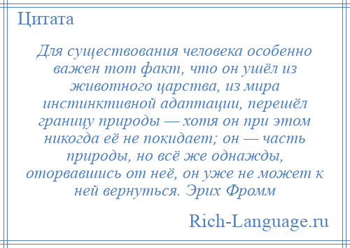 
    Для существования человека особенно важен тот факт, что он ушёл из животного царства, из мира инстинктивной адаптации, перешёл границу природы — хотя он при этом никогда её не покидает; он — часть природы, но всё же однажды, оторвавшись от неё, он уже не может к ней вернуться. Эрих Фромм