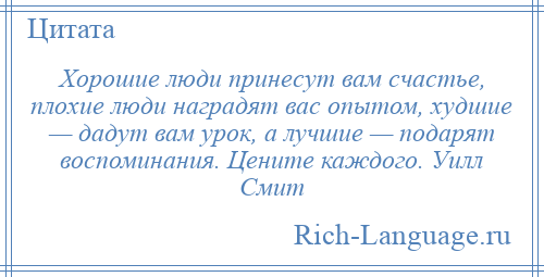 
    Хорошие люди принесут вам счастье, плохие люди наградят вас опытом, худшие — дадут вам урок, а лучшие — подарят воспоминания. Цените каждого. Уилл Смит