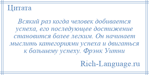 
    Всякий раз когда человек добивается успеха, его последующее достижение становится более легким. Он начинает мыслить категориями успеха и двигаться к большему успеху. Фрэнк Уитни