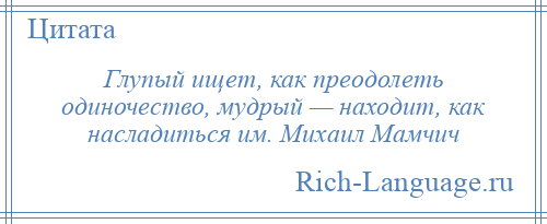 
    Глупый ищет, как преодолеть одиночество, мудрый — находит, как насладиться им. Михаил Мамчич