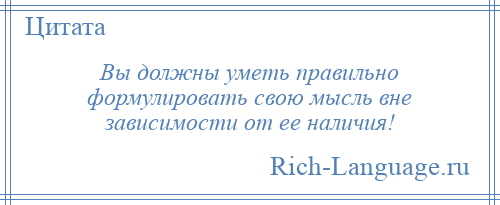 
    Вы должны уметь правильно формулировать свою мысль вне зависимости от ее наличия!