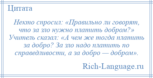 
    Некто спросил: «Правильно ли говорят, что за зло нужно платить добром?» Учитель сказал: «А чем же тогда платить за добро? За зло надо платить по справедливости, а за добро — добром».