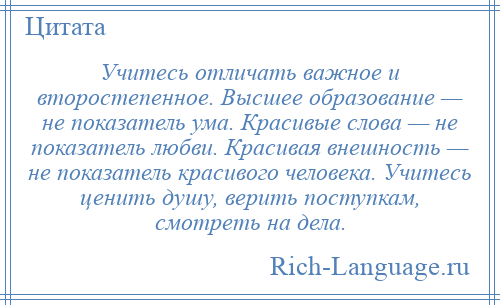 
    Учитесь отличать важное и второстепенное. Высшее образование — не показатель ума. Красивые слова — не показатель любви. Красивая внешность — не показатель красивого человека. Учитесь ценить душу, верить поступкам, смотреть на дела.