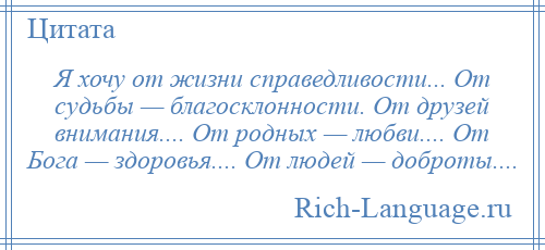 
    Я хочу от жизни справедливости... От судьбы — благосклонности. От друзей внимания.... От родных — любви.... От Бога — здоровья.... От людей — доброты....