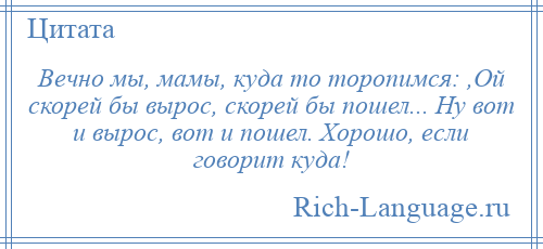 
    Вечно мы, мамы, куда то торопимся: ,Ой скорей бы вырос, скорей бы пошел... Ну вот и вырос, вот и пошел. Хорошо, если говорит куда!