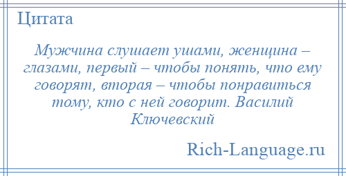 
    Мужчина слушает ушами, женщина – глазами, первый – чтобы понять, что ему говорят, вторая – чтобы понравиться тому, кто с ней говорит. Василий Ключевский
