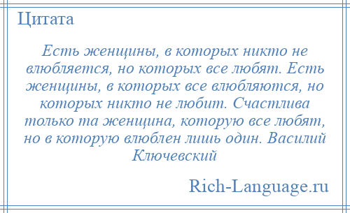 
    Есть женщины, в которых никто не влюбляется, но которых все любят. Есть женщины, в которых все влюбляются, но которых никто не любит. Счастлива только та женщина, которую все любят, но в которую влюблен лишь один. Василий Ключевский