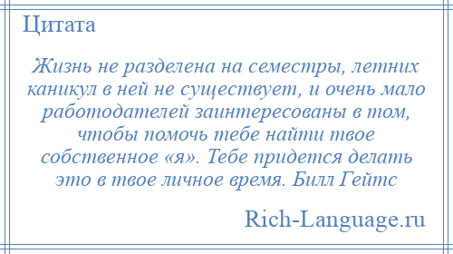 
    Жизнь не разделена на семестры, летних каникул в ней не существует, и очень мало работодателей заинтересованы в том, чтобы помочь тебе найти твое собственное «я». Тебе придется делать это в твое личное время. Билл Гейтс