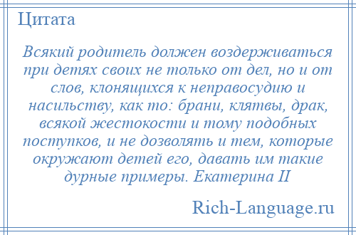 
    Всякий родитель должен воздерживаться при детях своих не только от дел, но и от слов, клонящихся к неправосудию и насильству, как то: брани, клятвы, драк, всякой жестокости и тому подобных поступков, и не дозволять и тем, которые окружают детей его, давать им такие дурные примеры. Екатерина II