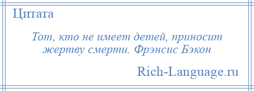 
    Тот, кто не имеет детей, приносит жертву смерти. Фрэнсис Бэкон