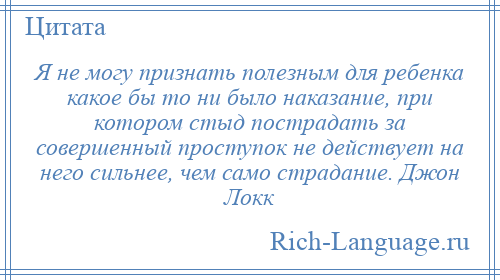 
    Я не могу признать полезным для ребенка какое бы то ни было наказание, при котором стыд пострадать за совершенный проступок не действует на него сильнее, чем само страдание. Джон Локк
