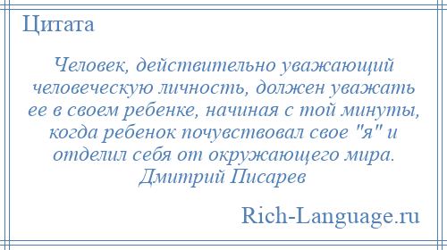 
    Человек, действительно уважающий человеческую личность, должен уважать ее в своем ребенке, начиная с той минуты, когда ребенок почувствовал свое я и отделил себя от окружающего мира. Дмитрий Писарев