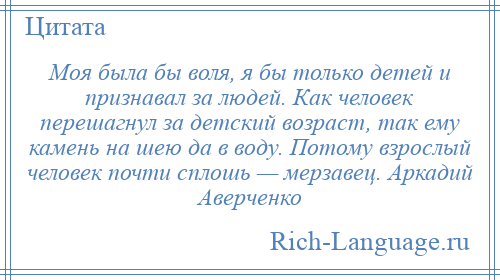 
    Моя была бы воля, я бы только детей и признавал за людей. Как человек перешагнул за детский возраст, так ему камень на шею да в воду. Потому взрослый человек почти сплошь — мерзавец. Аркадий Аверченко