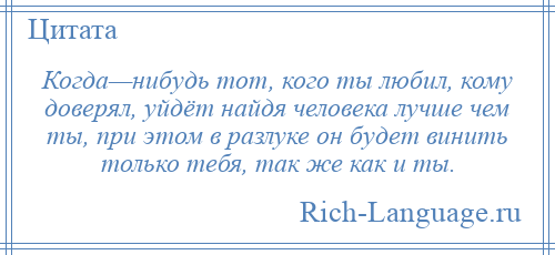 
    Когда—нибудь тот, кого ты любил, кому доверял, уйдёт найдя человека лучше чем ты, при этом в разлуке он будет винить только тебя, так же как и ты.