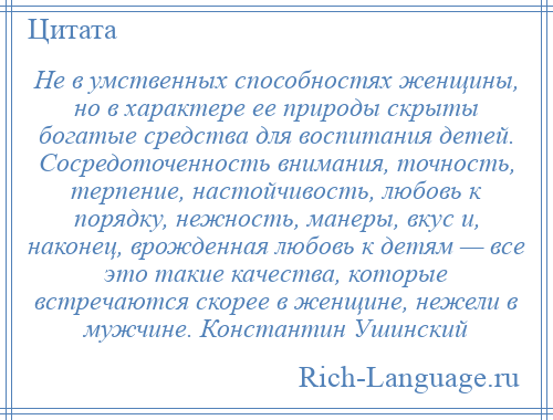 
    Не в умственных способностях женщины, но в характере ее природы скрыты богатые средства для воспитания детей. Сосредоточенность внимания, точность, терпение, настойчивость, любовь к порядку, нежность, манеры, вкус и, наконец, врожденная любовь к детям — все это такие качества, которые встречаются скорее в женщине, нежели в мужчине. Константин Ушинский