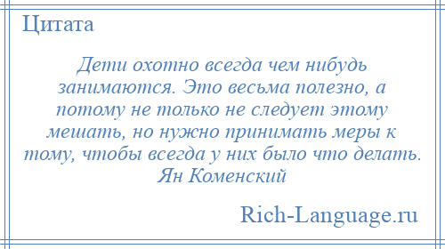
    Дети охотно всегда чем нибудь занимаются. Это весьма полезно, а потому не только не следует этому мешать, но нужно принимать меры к тому, чтобы всегда у них было что делать. Ян Коменский