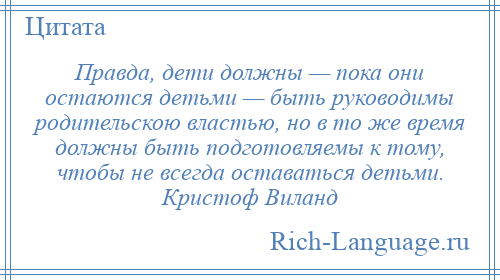 
    Правда, дети должны — пока они остаются детьми — быть руководимы родительскою властью, но в то же время должны быть подготовляемы к тому, чтобы не всегда оставаться детьми. Кристоф Виланд