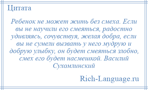 
    Ребенок не может жить без смеха. Если вы не научили его смеяться, радостно удивляясь, сочувствуя, желая добра, если вы не сумели вызвать у него мудрую и добрую улыбку, он будет смеяться злобно, смех его будет насмешкой. Василий Сухомлинский