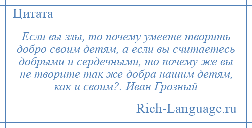 
    Если вы злы, то почему умеете творить добро своим детям, а если вы считаетесь добрыми и сердечными, то почему же вы не творите так же добра нашим детям, как и своим?. Иван Грозный