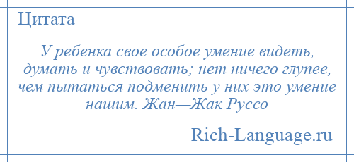 
    У ребенка свое особое умение видеть, думать и чувствовать; нет ничего глупее, чем пытаться подменить у них это умение нашим. Жан—Жак Руссо