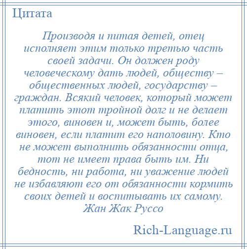 
    Производя и питая детей, отец исполняет этим только третью часть своей задачи. Он должен роду человеческому дать людей, обществу – общественных людей, государству – граждан. Всякий человек, который может платить этот тройной долг и не делает этого, виновен и, может быть, более виновен, если платит его наполовину. Кто не может выполнить обязанности отца, тот не имеет права быть им. Ни бедность, ни работа, ни уважение людей не избавляют его от обязанности кормить своих детей и воспитывать их самому. Жан Жак Руссо