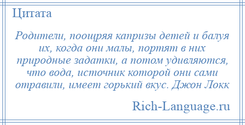 
    Родители, поощряя капризы детей и балуя их, когда они малы, портят в них природные задатки, а потом удивляются, что вода, источник которой они сами отравили, имеет горький вкус. Джон Локк