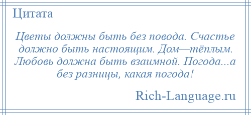 
    Цветы должны быть без повода. Счастье должно быть настоящим. Дом—тёплым. Любовь должна быть взаимной. Погода...а без разницы, какая погода!