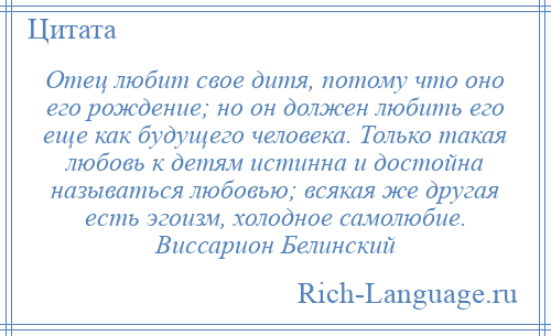 
    Отец любит свое дитя, потому что оно его рождение; но он должен любить его еще как будущего человека. Только такая любовь к детям истинна и достойна называться любовью; всякая же другая есть эгоизм, холодное самолюбие. Виссарион Белинский