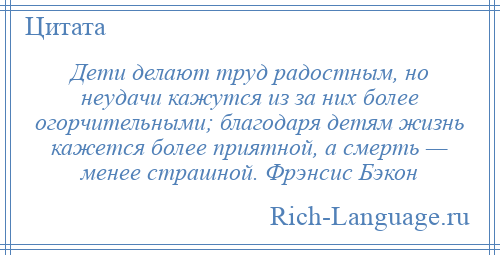 
    Дети делают труд радостным, но неудачи кажутся из за них более огорчительными; благодаря детям жизнь кажется более приятной, а смерть — менее страшной. Фрэнсис Бэкон