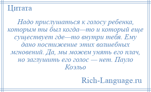 
    Надо прислушаться к голосу ребенка, которым ты был когда—то и который еще существует где—то внутри тебя. Ему дано постижение этих волшебных мгновений. Да, мы можем унять его плач, но заглушить его голос — нет. Пауло Коэльо