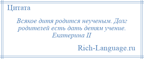 
    Всякое дитя родится неученым. Долг родителей есть дать детям учение. Екатерина II