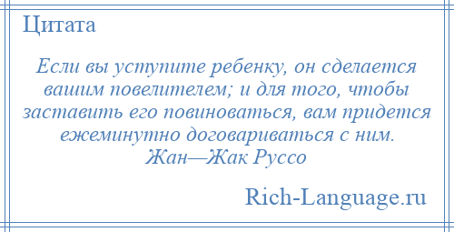
    Если вы уступите ребенку, он сделается вашим повелителем; и для того, чтобы заставить его повиноваться, вам придется ежеминутно договариваться с ним. Жан—Жак Руссо