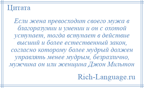 
    Если жена превосходит своего мужа в благоразумии и умении и он с охотой уступает, тогда вступает в действие высший и более естественный закон, согласно которому более мудрый должен управлять менее мудрым, безразлично, мужчина он или женщина Джон Мильтон