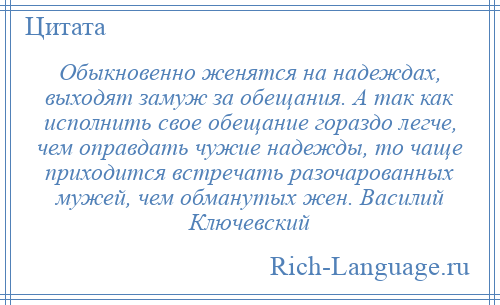 
    Обыкновенно женятся на надеждах, выходят замуж за обещания. А так как исполнить свое обещание гораздо легче, чем оправдать чужие надежды, то чаще приходится встречать разочарованных мужей, чем обманутых жен. Василий Ключевский