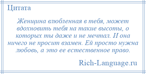 
    Женщина влюбленная в тебя, может вдохновить тебя на такие высоты, о которых ты даже и не мечтал. И она ничего не просит взамен. Ей просто нужна любовь, а это ее естественное право.