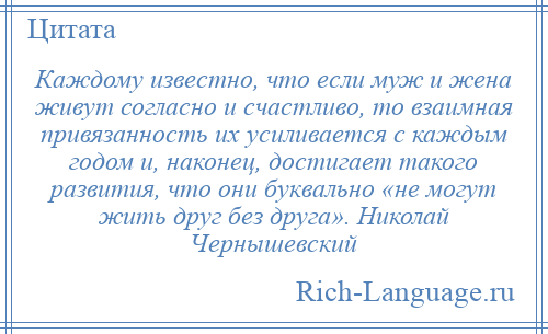 
    Каждому известно, что если муж и жена живут согласно и счастливо, то взаимная привязанность их усиливается с каждым годом и, наконец, достигает такого развития, что они буквально «не могут жить друг без друга». Николай Чернышевский